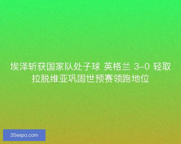 埃泽斩获国家队处子球 英格兰 3-0 轻取拉脱维亚巩固世预赛领跑地位
