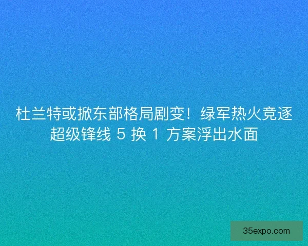 杜兰特或掀东部格局剧变！绿军热火竞逐超级锋线 5 换 1 方案浮出水面