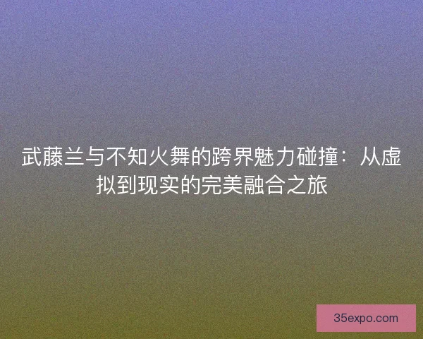 武藤兰与不知火舞的跨界魅力碰撞：从虚拟到现实的完美融合之旅