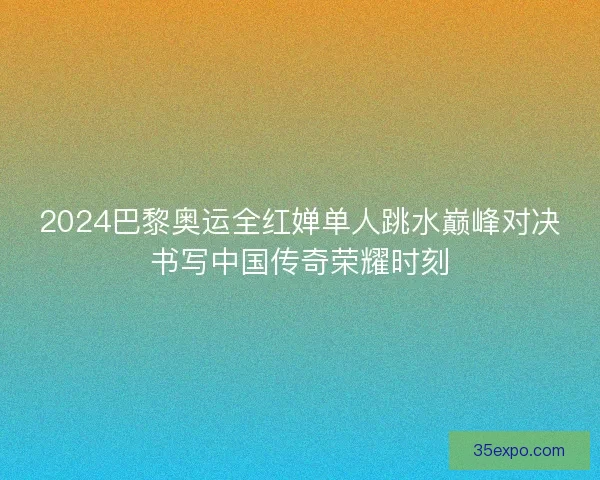 2024巴黎奥运全红婵单人跳水巅峰对决书写中国传奇荣耀时刻