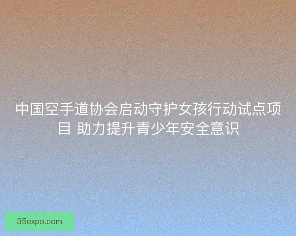 中国空手道协会启动守护女孩行动试点项目 助力提升青少年安全意识