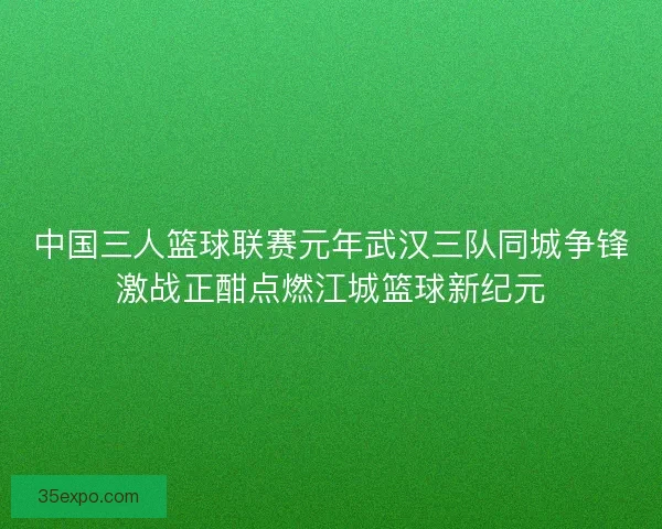 中国三人篮球联赛元年武汉三队同城争锋激战正酣点燃江城篮球新纪元 中国三人篮球联赛元年武汉三队同城争锋激战正酣点燃江城篮球新纪元