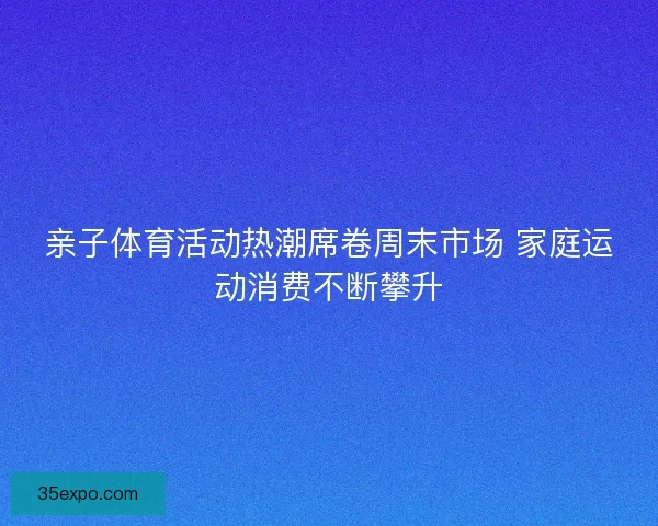 亲子体育活动热潮席卷周末市场 家庭运动消费不断攀升