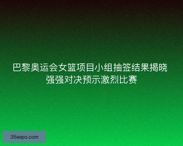 巴黎奥运会女篮项目小组抽签结果揭晓 强强对决预示激烈比赛