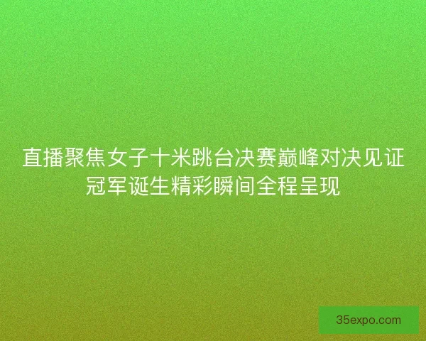 直播聚焦女子十米跳台决赛巅峰对决见证冠军诞生精彩瞬间全程呈现