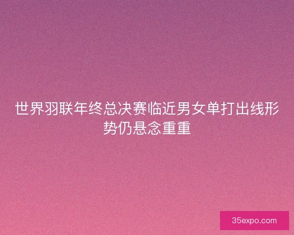 世界羽联年终总决赛临近男女单打出线形势仍悬念重重
