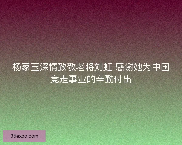 杨家玉深情致敬老将刘虹 感谢她为中国竞走事业的辛勤付出