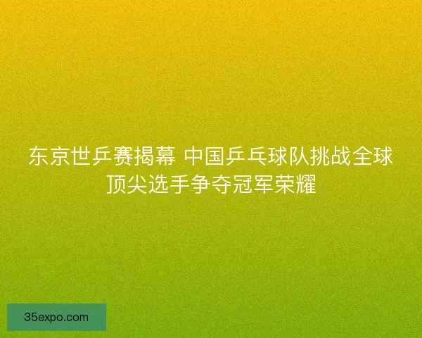 东京世乒赛揭幕 中国乒乓球队挑战全球顶尖选手争夺冠军荣耀