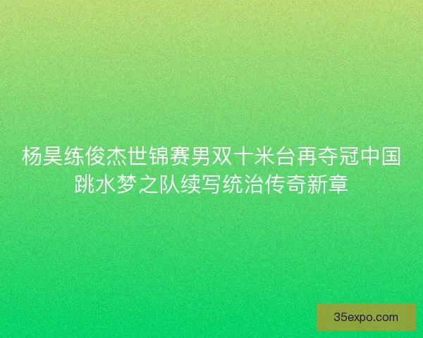 杨昊练俊杰世锦赛男双十米台再夺冠中国跳水梦之队续写统治传奇新章 杨昊练俊杰世锦赛男双十米台再夺冠中国跳水梦之队续写统治传奇新章