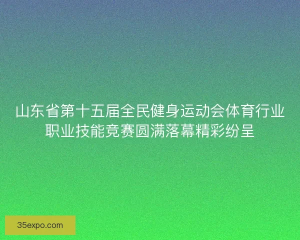 山东省第十五届全民健身运动会体育行业职业技能竞赛圆满落幕精彩纷呈 山东省第十五届全民健身运动会体育行业职业技能竞赛圆满落幕精彩纷呈