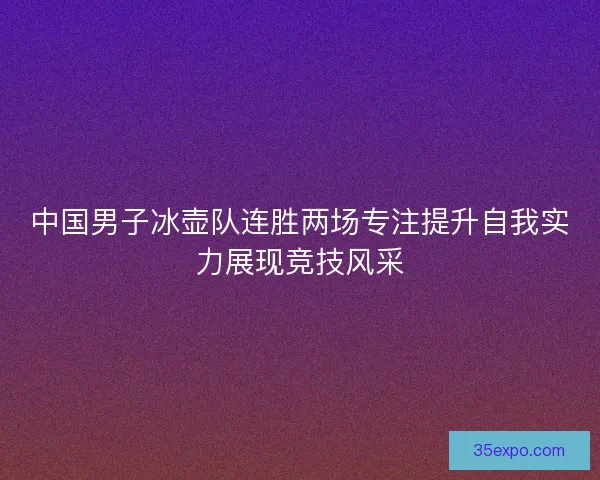中国男子冰壶队连胜两场专注提升自我实力展现竞技风采