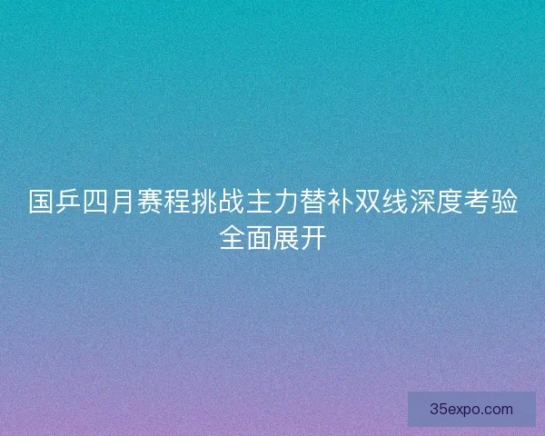 国乒四月赛程挑战主力替补双线深度考验全面展开 国乒四月赛程挑战主力替补双线深度考验全面展开