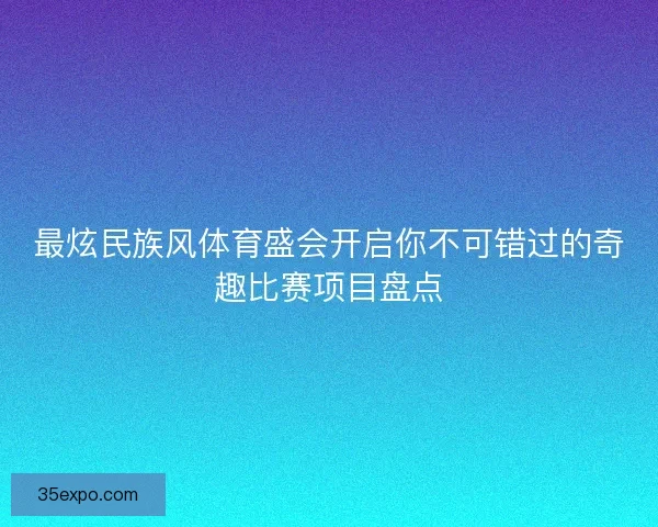 最炫民族风体育盛会开启你不可错过的奇趣比赛项目盘点 最炫民族风体育盛会开启你不可错过的奇趣比赛项目盘点