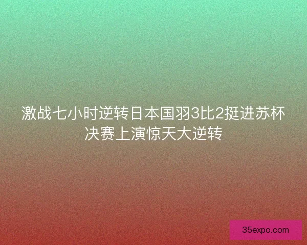 激战七小时逆转日本国羽3比2挺进苏杯决赛上演惊天大逆转