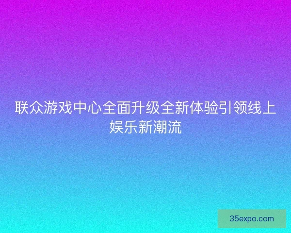 联众游戏中心全面升级全新体验引领线上娱乐新潮流 联众游戏中心全面升级全新体验引领线上娱乐新潮流