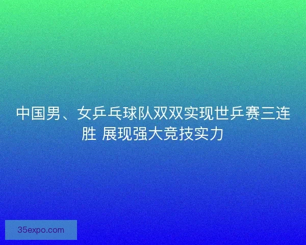 中国男、女乒乓球队双双实现世乒赛三连胜 展现强大竞技实力