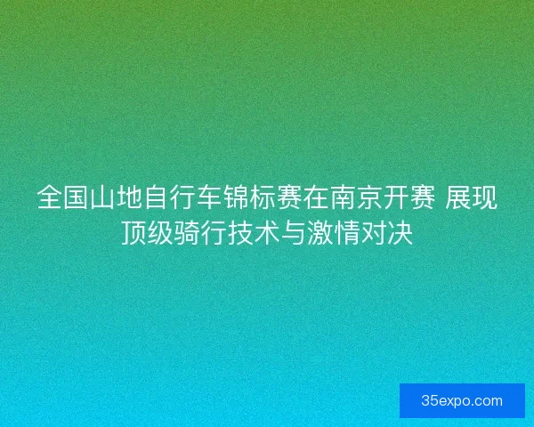 全国山地自行车锦标赛在南京开赛 展现顶级骑行技术与激情对决