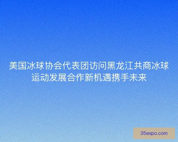 美国冰球协会代表团访问黑龙江共商冰球运动发展合作新机遇携手未来 美国冰球协会代表团访问黑龙江共商冰球运动发展合作新机遇携手未来
